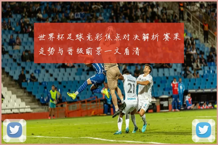 世界杯足球竞彩焦点对决解析 赛果走势与晋级前景一文看清