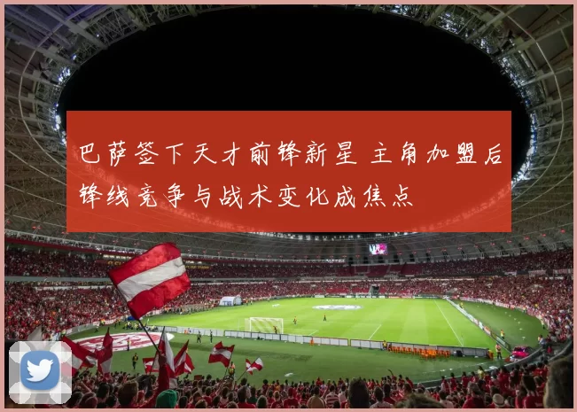 巴萨签下天才前锋新星 主角加盟后锋线竞争与战术变化成焦点