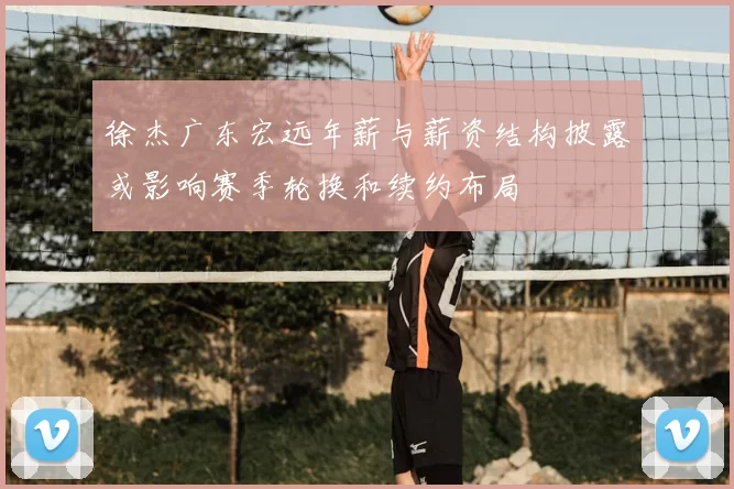 徐杰广东宏远年薪与薪资结构披露或影响赛季轮换和续约布局