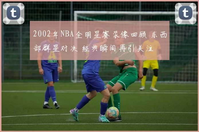 2002年NBA全明星赛录像回顾 东西部群星对决 经典瞬间再引关注