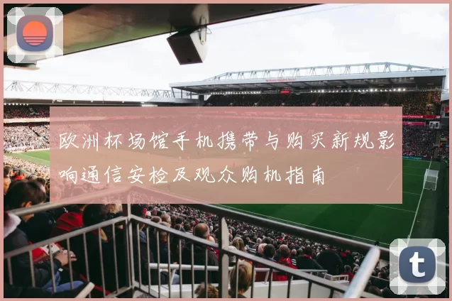 欧洲杯场馆手机携带与购买新规影响通信安检及观众购机指南