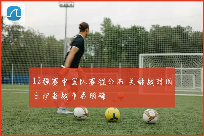 12强赛中国队赛程公布 关键战时间出炉备战节奏明确