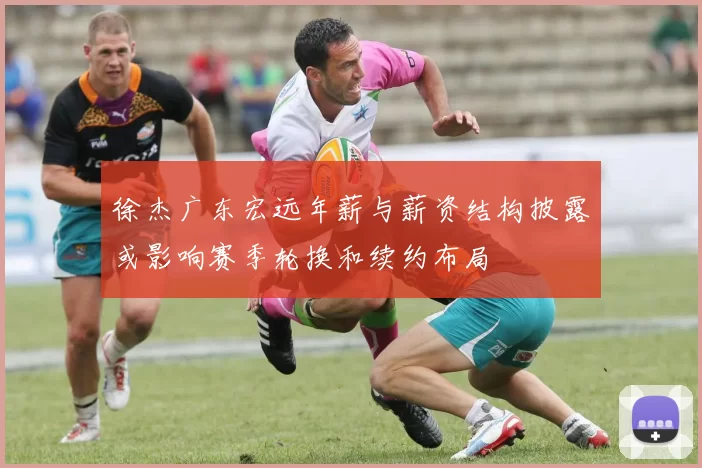 徐杰广东宏远年薪与薪资结构披露或影响赛季轮换和续约布局