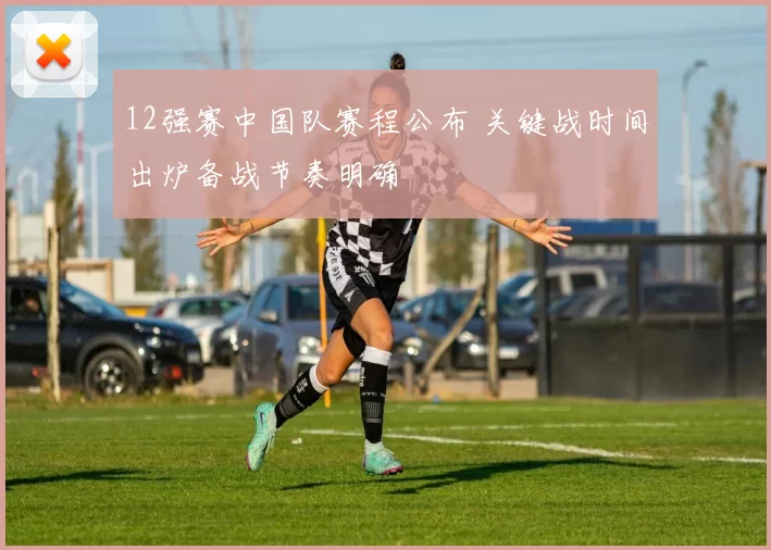 12强赛中国队赛程公布 关键战时间出炉备战节奏明确