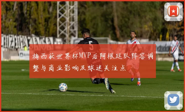 梅西获世界杯MVP后阿根廷队阵容调整与商业影响及球迷关注点