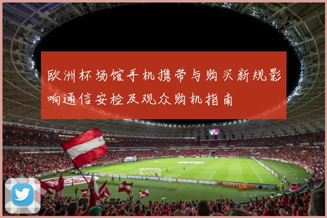 欧洲杯场馆手机携带与购买新规影响通信安检及观众购机指南