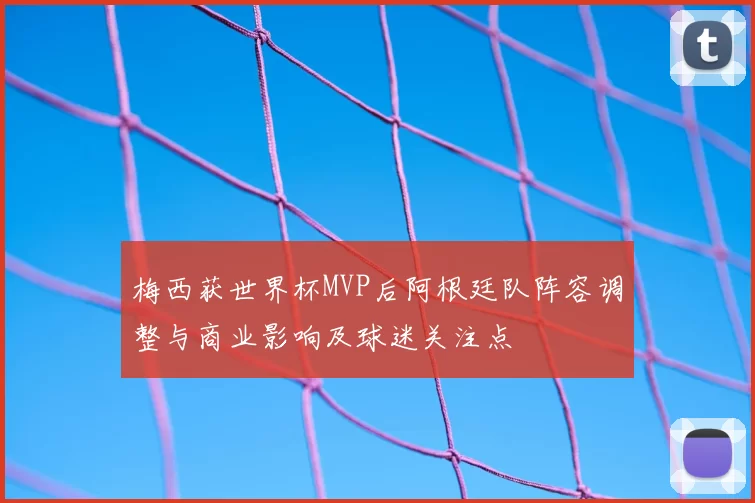 梅西获世界杯MVP后阿根廷队阵容调整与商业影响及球迷关注点
