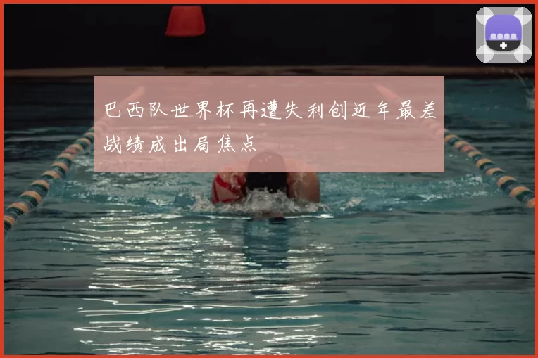 巴西队世界杯再遭失利创近年最差战绩成出局焦点