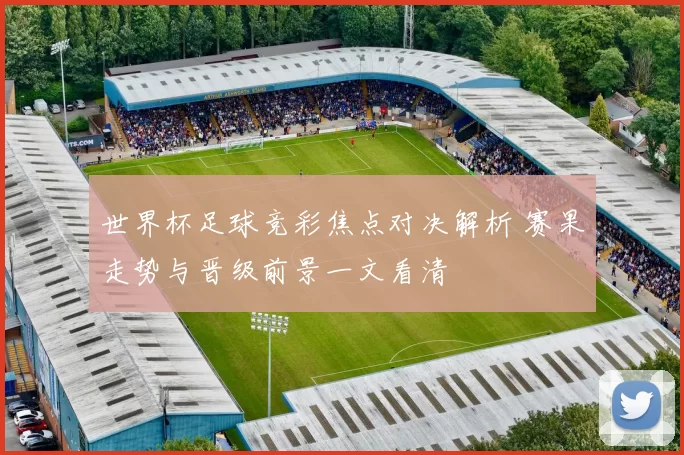 世界杯足球竞彩焦点对决解析 赛果走势与晋级前景一文看清