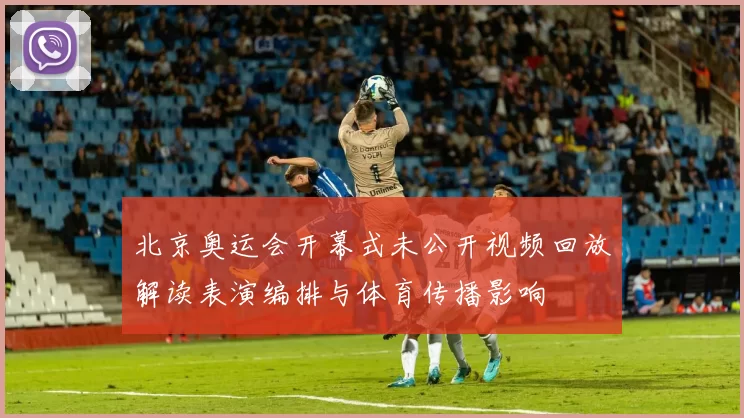 北京奥运会开幕式未公开视频回放解读表演编排与体育传播影响